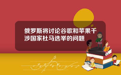 俄罗斯将讨论谷歌和苹果干涉国家杜马选举的问题