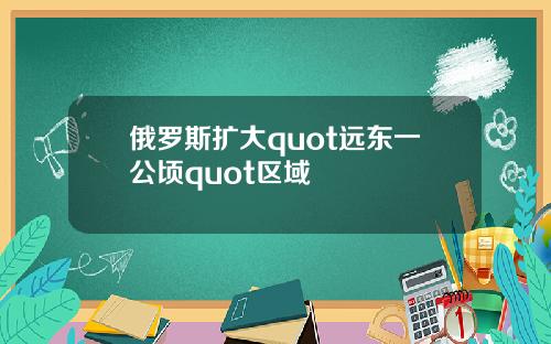 俄罗斯扩大quot远东一公顷quot区域