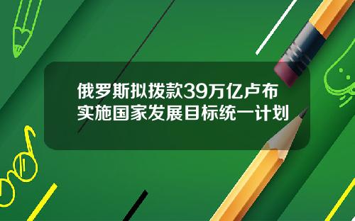 俄罗斯拟拨款39万亿卢布实施国家发展目标统一计划