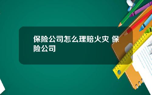 保险公司怎么理赔火灾 保险公司