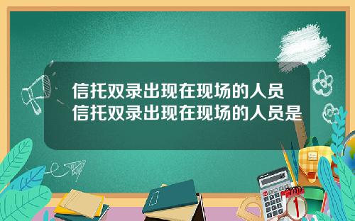信托双录出现在现场的人员信托双录出现在现场的人员是