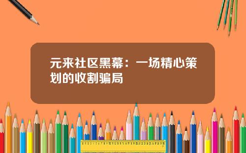 元来社区黑幕：一场精心策划的收割骗局