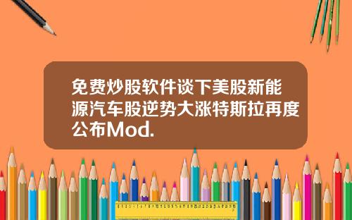 免费炒股软件谈下美股新能源汽车股逆势大涨特斯拉再度公布Mod.