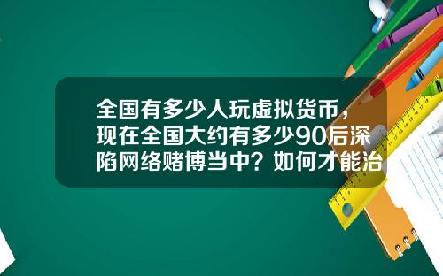全国有多少人玩虚拟货币,现在全国大约有多少90后深陷网络赌博当中?如何才能治理?