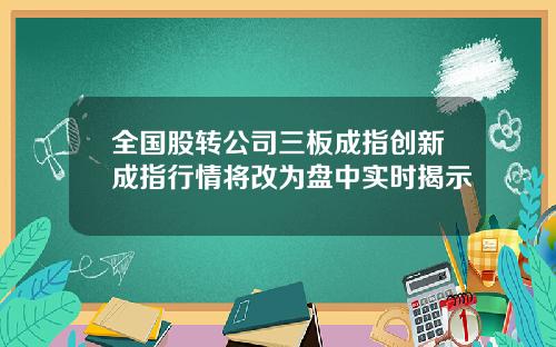 全国股转公司三板成指创新成指行情将改为盘中实时揭示