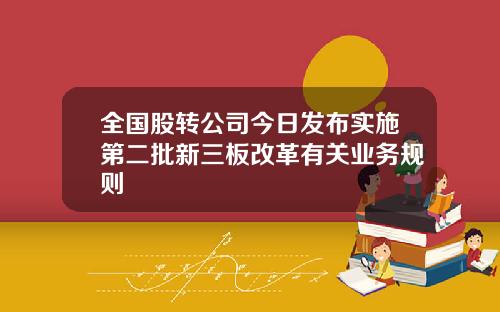 全国股转公司今日发布实施第二批新三板改革有关业务规则