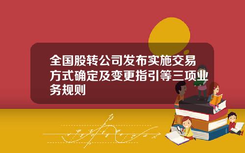 全国股转公司发布实施交易方式确定及变更指引等三项业务规则
