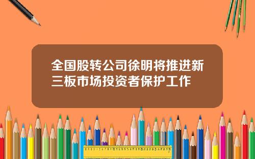 全国股转公司徐明将推进新三板市场投资者保护工作