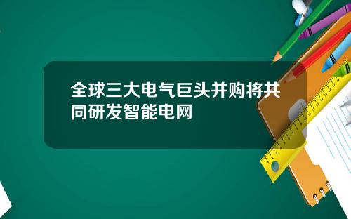 全球三大电气巨头并购将共同研发智能电网