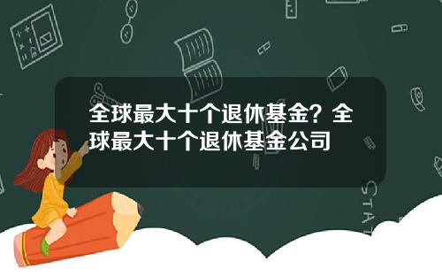 全球最大十个退休基金?全球最大十个退休基金公司