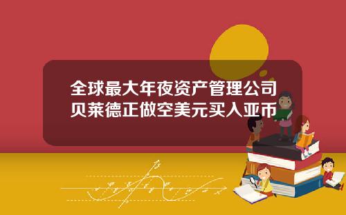 全球最大年夜资产管理公司贝莱德正做空美元买入亚币