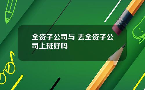全资子公司与 去全资子公司上班好吗