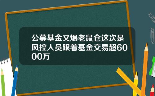 公募基金又爆老鼠仓这次是风控人员跟着基金交易超6000万