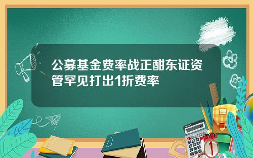 公募基金费率战正酣东证资管罕见打出1折费率