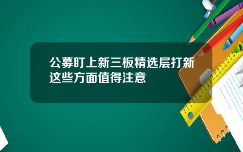 公募盯上新三板精选层打新这些方面值得注意