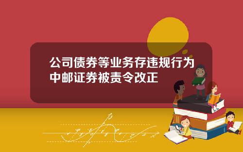 公司债券等业务存违规行为中邮证券被责令改正
