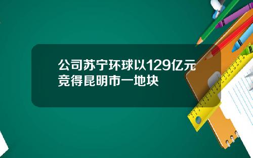 公司苏宁环球以129亿元竞得昆明市一地块