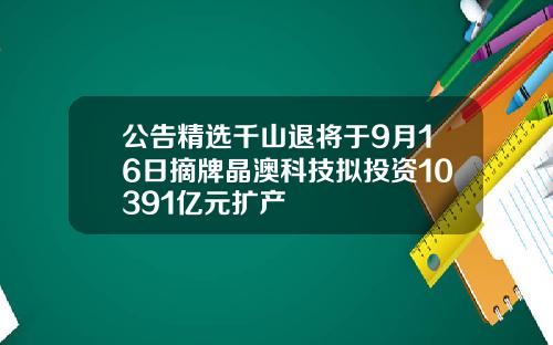 公告精选千山退将于9月16日摘牌晶澳科技拟投资10391亿元扩产