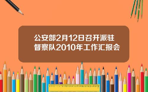 公安部2月12日召开派驻督察队2010年工作汇报会