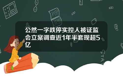 公然一字跌停实控人被证监会立案调查近1年半套现超5亿