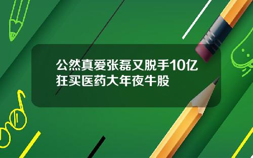 公然真爱张磊又脱手10亿狂买医药大年夜牛股