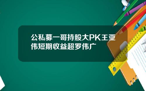 公私募一哥持股大PK王亚伟短期收益超罗伟广