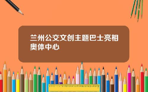 兰州公交文创主题巴士亮相奥体中心