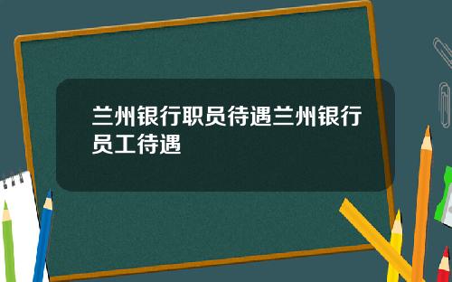 兰州银行职员待遇兰州银行员工待遇