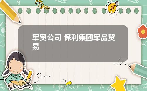 军贸公司 保利集团军品贸易