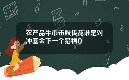 农产品牛市击鼓传花谁是对冲基金下一个猎物0