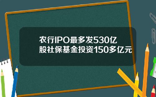 农行IPO最多发530亿股社保基金投资150多亿元