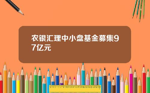 农银汇理中小盘基金募集97亿元