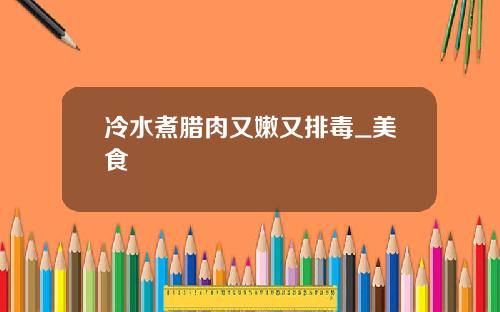 冷水煮腊肉又嫩又排毒_美食