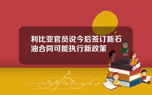 利比亚官员说今后签订新石油合同可能执行新政策