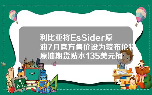 利比亚将EsSider原油7月官方售价设为较布伦特原油期货贴水135美元桶