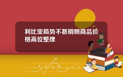 利比亚局势不甚明朗商品价格高位整理