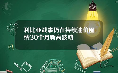 利比亚战事仍在持续油价围绕30个月新高波动