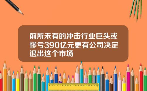 前所未有的冲击行业巨头或惨亏390亿元更有公司决定退出这个市场
