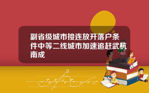 副省级城市接连放开落户条件中等二线城市加速追赶武杭南成