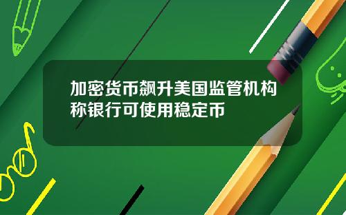 加密货币飙升美国监管机构称银行可使用稳定币