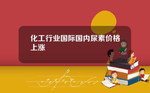 化工行业国际国内尿素价格上涨