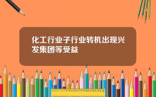 化工行业子行业转机出现兴发集团等受益