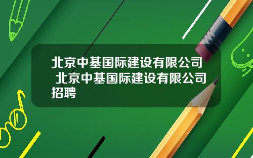 北京中基国际建设有限公司 北京中基国际建设有限公司招聘