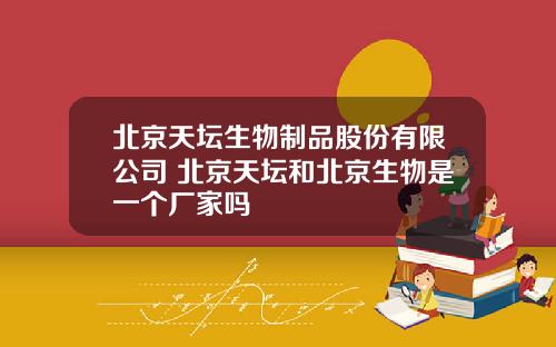 北京天坛生物制品股份有限公司 北京天坛和北京生物是一个厂家吗