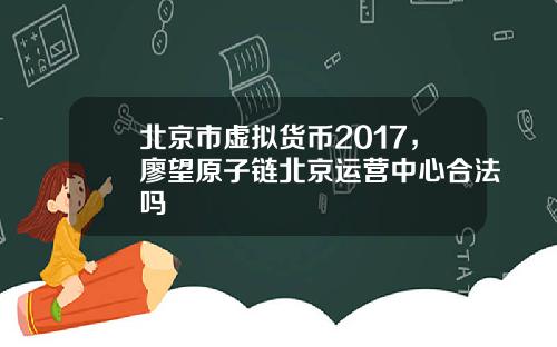 北京市虚拟货币2017,廖望原子链北京运营中心合法吗