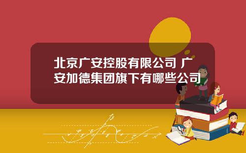 北京广安控股有限公司 广安加德集团旗下有哪些公司
