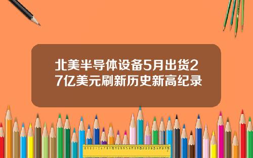 北美半导体设备5月出货27亿美元刷新历史新高纪录
