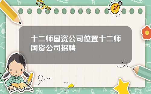 十二师国资公司位置十二师国资公司招聘