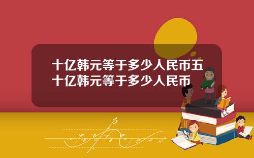 十亿韩元等于多少人民币五十亿韩元等于多少人民币
