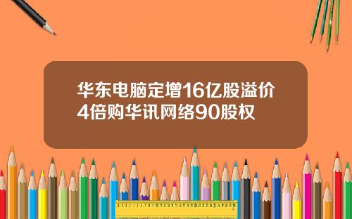 华东电脑定增16亿股溢价4倍购华讯网络90股权